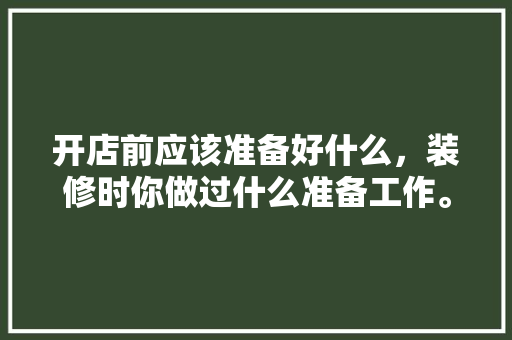 开店前应该准备好什么，装修时你做过什么准备工作。 开店前应该准备好什么，装修时你做过什么准备工作。 家居装饰