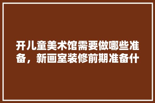 开儿童美术馆需要做哪些准备，新画室装修前期准备什么东西。 开儿童美术馆需要做哪些准备，新画室装修前期准备什么东西。 买房须知
