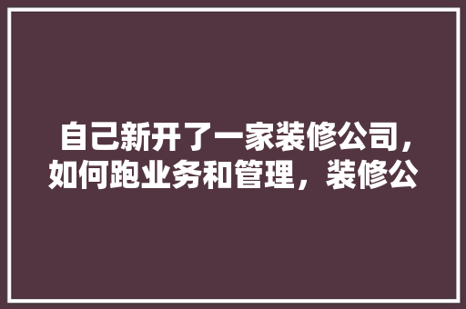 自己新开了一家装修公司，如何跑业务和管理，装修公司创业准备什么材料。 自己新开了一家装修公司，如何跑业务和管理，装修公司创业准备什么材料。 家居装饰
