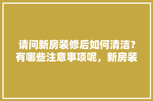 请问新房装修后如何清洁？有哪些注意事项呢，新房装修要事先准备什么东西。 请问新房装修后如何清洁？有哪些注意事项呢，新房装修要事先准备什么东西。 买房须知