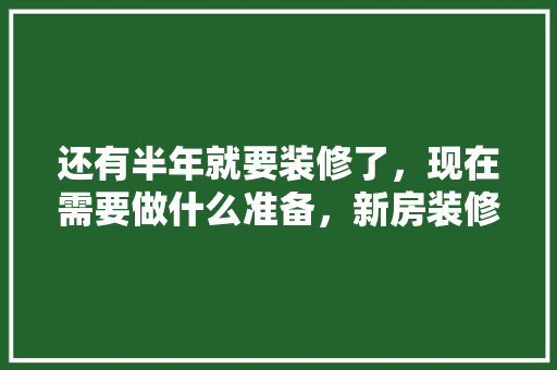 还有半年就要装修了，现在需要做什么准备，新房装修前需做什么准备工作。 还有半年就要装修了，现在需要做什么准备，新房装修前需做什么准备工作。 家居装饰