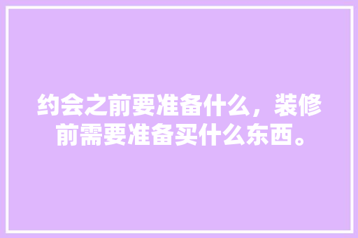 约会之前要准备什么，装修前需要准备买什么东西。 约会之前要准备什么，装修前需要准备买什么东西。 装修知识