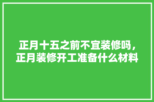 正月十五之前不宜装修吗，正月装修开工准备什么材料。 正月十五之前不宜装修吗，正月装修开工准备什么材料。 装修知识