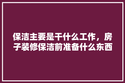 保洁主要是干什么工作，房子装修保洁前准备什么东西。 保洁主要是干什么工作，房子装修保洁前准备什么东西。 家居装饰