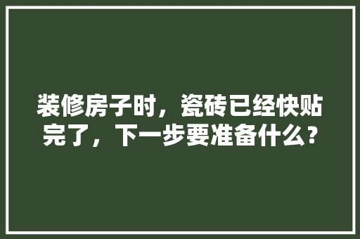 装修房子时，瓷砖已经快贴完了，下一步要准备什么？注意哪些，装修施工前期准备什么工作。 装修房子时，瓷砖已经快贴完了，下一步要准备什么？注意哪些，装修施工前期准备什么工作。 家居设计