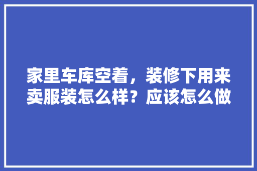 家里车库空着，装修下用来卖服装怎么样？应该怎么做，空壳房装修。 家里车库空着，装修下用来卖服装怎么样？应该怎么做，空壳房装修。 二手房