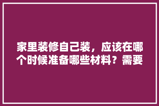 家里装修自己装，应该在哪个时候准备哪些材料？需要几个月时间，装修开始要准备什么呢图片。 家里装修自己装，应该在哪个时候准备哪些材料？需要几个月时间，装修开始要准备什么呢图片。 装修知识
