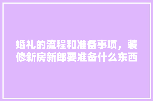 婚礼的流程和准备事项，装修新房新郎要准备什么东西。 婚礼的流程和准备事项，装修新房新郎要准备什么东西。 家居装饰