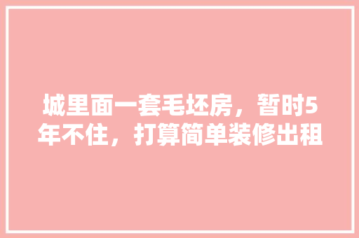 城里面一套毛坯房，暂时5年不住，打算简单装修出租，水电硬装装好点，还是随便装装，二手房装修准备什么材料好。 城里面一套毛坯房，暂时5年不住，打算简单装修出租，水电硬装装好点，还是随便装装，二手房装修准备什么材料好。 家居设计