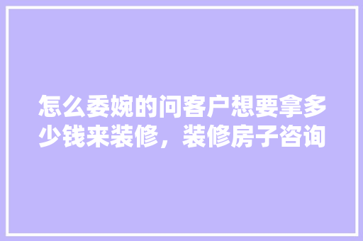 怎么委婉的问客户想要拿多少钱来装修，装修房子咨询要准备些什么东西呢。 怎么委婉的问客户想要拿多少钱来装修，装修房子咨询要准备些什么东西呢。 二手房