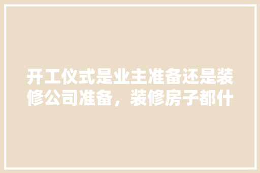 开工仪式是业主准备还是装修公司准备，装修房子都什么准备好呢图片。 开工仪式是业主准备还是装修公司准备，装修房子都什么准备好呢图片。 装修知识