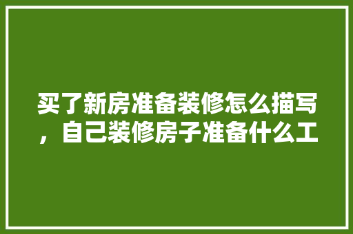 买了新房准备装修怎么描写，自己装修房子准备什么工具。 买了新房准备装修怎么描写，自己装修房子准备什么工具。 买房须知