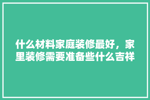 什么材料家庭装修最好，家里装修需要准备些什么吉祥物品。 什么材料家庭装修最好，家里装修需要准备些什么吉祥物品。 买房须知