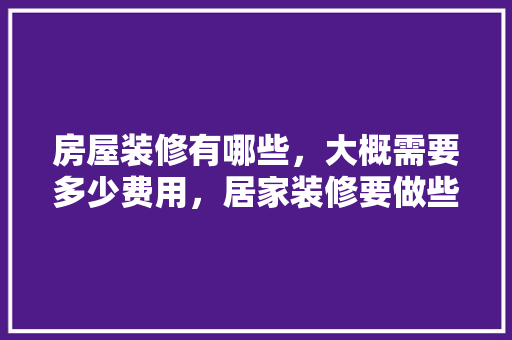 房屋装修有哪些，大概需要多少费用，居家装修要做些什么准备工作。 房屋装修有哪些，大概需要多少费用，居家装修要做些什么准备工作。 家居设计