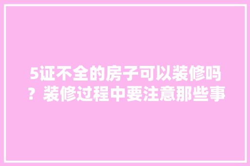 5证不全的房子可以装修吗？装修过程中要注意那些事情，装修前5项准备什么资料好。 5证不全的房子可以装修吗？装修过程中要注意那些事情，装修前5项准备什么资料好。 家居设计