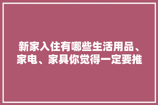 新家入住有哪些生活用品、家电、家具你觉得一定要推荐，准备装修要先购买什么东西。 新家入住有哪些生活用品、家电、家具你觉得一定要推荐，准备装修要先购买什么东西。 二手房