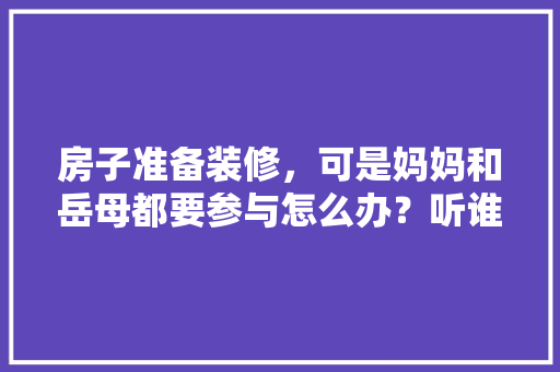 房子准备装修，可是妈妈和岳母都要参与怎么办？听谁的？出现矛盾怎么解决，正在准备装修的人叫什么名字。 房子准备装修，可是妈妈和岳母都要参与怎么办？听谁的？出现矛盾怎么解决，正在准备装修的人叫什么名字。 装修知识