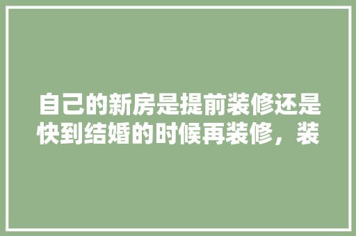 自己的新房是提前装修还是快到结婚的时候再装修，装修前提前要准备什么东西。 自己的新房是提前装修还是快到结婚的时候再装修，装修前提前要准备什么东西。 买房须知