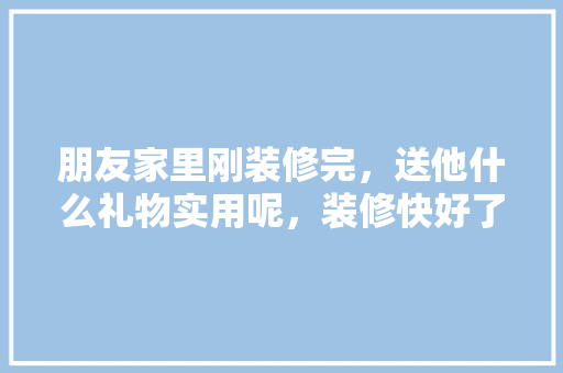 朋友家里刚装修完，送他什么礼物实用呢，装修快好了要准备些什么东西。 朋友家里刚装修完，送他什么礼物实用呢，装修快好了要准备些什么东西。 买房须知