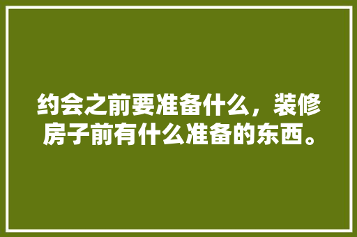 约会之前要准备什么，装修房子前有什么准备的东西。 约会之前要准备什么，装修房子前有什么准备的东西。 家居装饰