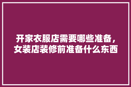 开家衣服店需要哪些准备，女装店装修前准备什么东西。 开家衣服店需要哪些准备，女装店装修前准备什么东西。 买房须知
