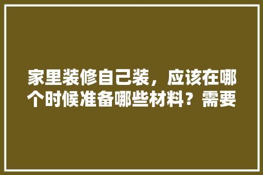 家里装修自己装，应该在哪个时候准备哪些材料？需要几个月时间，要装修准备些什么东西呢。 家里装修自己装，应该在哪个时候准备哪些材料？需要几个月时间，要装修准备些什么东西呢。 装修知识