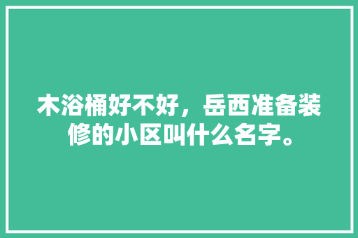木浴桶好不好，岳西准备装修的小区叫什么名字。 木浴桶好不好，岳西准备装修的小区叫什么名字。 装修知识