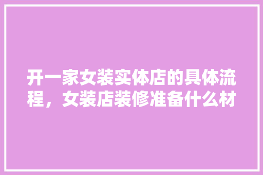 开一家女装实体店的具体流程，女装店装修准备什么材料好。 开一家女装实体店的具体流程，女装店装修准备什么材料好。 家居装饰