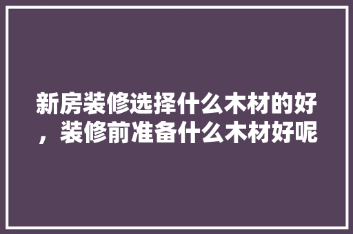 新房装修选择什么木材的好，装修前准备什么木材好呢视频。 新房装修选择什么木材的好，装修前准备什么木材好呢视频。 家居装饰