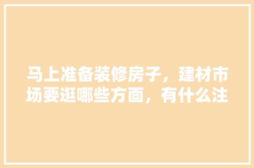马上准备装修房子，建材市场要逛哪些方面，有什么注意事项，房子要装修需要准备什么东西。 马上准备装修房子，建材市场要逛哪些方面，有什么注意事项，房子要装修需要准备什么东西。 装修知识