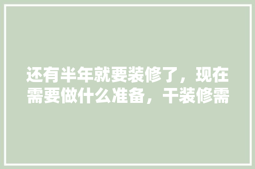 还有半年就要装修了，现在需要做什么准备，干装修需要准备什么东西。 还有半年就要装修了，现在需要做什么准备，干装修需要准备什么东西。 买房须知