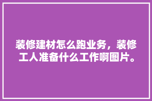 装修建材怎么跑业务，装修工人准备什么工作啊图片。 装修建材怎么跑业务，装修工人准备什么工作啊图片。 买房须知