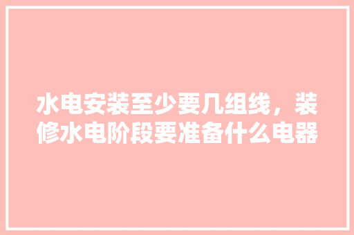 水电安装至少要几组线，装修水电阶段要准备什么电器设备。 水电安装至少要几组线，装修水电阶段要准备什么电器设备。 家居装饰