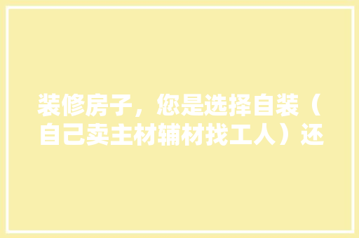 装修房子，您是选择自装（自己卖主材辅材找工人）还是选择装修公司？哪种选择成本高，自装装修前材料准备什么东西。 装修房子，您是选择自装（自己卖主材辅材找工人）还是选择装修公司？哪种选择成本高，自装装修前材料准备什么东西。 家居装饰