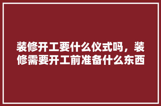 装修开工要什么仪式吗，装修需要开工前准备什么东西。 装修开工要什么仪式吗，装修需要开工前准备什么东西。 二手房