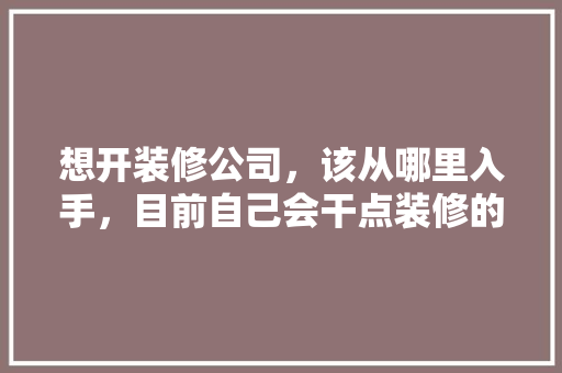 想开装修公司，该从哪里入手，目前自己会干点装修的活，开一个装修公司准备什么东西。 想开装修公司，该从哪里入手，目前自己会干点装修的活，开一个装修公司准备什么东西。 家居设计