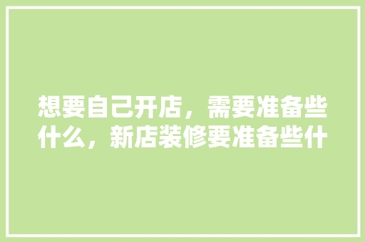 想要自己开店，需要准备些什么，新店装修要准备些什么东西。 想要自己开店，需要准备些什么，新店装修要准备些什么东西。 买房须知