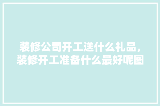 装修公司开工送什么礼品，装修开工准备什么最好呢图片。 装修公司开工送什么礼品，装修开工准备什么最好呢图片。 家居设计
