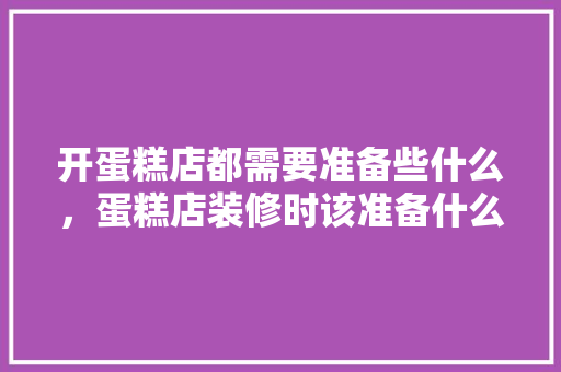 开蛋糕店都需要准备些什么，蛋糕店装修时该准备什么东西。 开蛋糕店都需要准备些什么，蛋糕店装修时该准备什么东西。 二手房