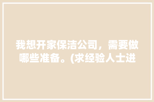 我想开家保洁公司，需要做哪些准备。(求经验人士进入)，装修完后保洁要准备什么东西。 我想开家保洁公司，需要做哪些准备。(求经验人士进入)，装修完后保洁要准备什么东西。 二手房