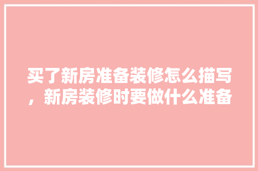 买了新房准备装修怎么描写，新房装修时要做什么准备工作。 买了新房准备装修怎么描写，新房装修时要做什么准备工作。 家居装饰
