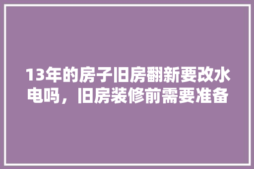 13年的房子旧房翻新要改水电吗，旧房装修前需要准备什么东西。 13年的房子旧房翻新要改水电吗，旧房装修前需要准备什么东西。 家居装饰