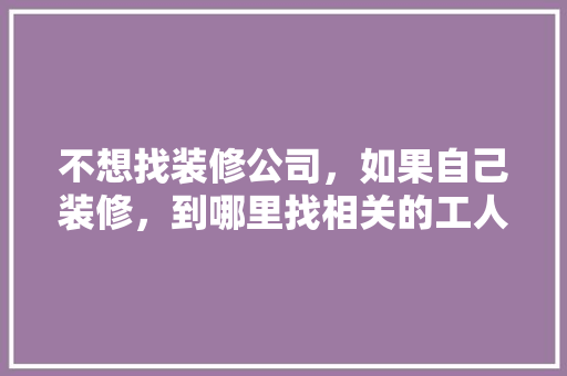 不想找装修公司，如果自己装修，到哪里找相关的工人施工，装修工地准备什么工作好。 不想找装修公司，如果自己装修，到哪里找相关的工人施工，装修工地准备什么工作好。 装修知识