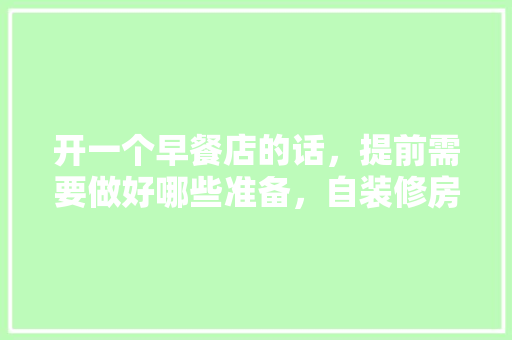 开一个早餐店的话，提前需要做好哪些准备，自装修房前准备什么东西好。 开一个早餐店的话，提前需要做好哪些准备，自装修房前准备什么东西好。 家居装饰