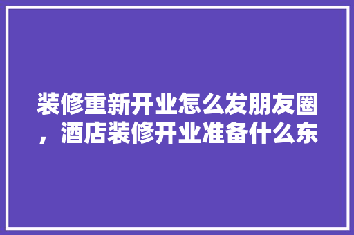 装修重新开业怎么发朋友圈，酒店装修开业准备什么东西。 装修重新开业怎么发朋友圈，酒店装修开业准备什么东西。 买房须知
