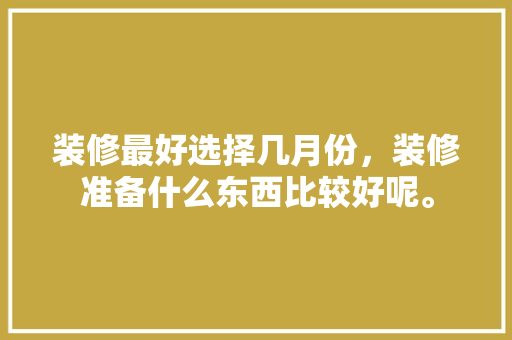 装修最好选择几月份，装修准备什么东西比较好呢。 装修最好选择几月份，装修准备什么东西比较好呢。 装修知识