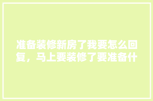 准备装修新房了我要怎么回复，马上要装修了要准备什么材料。 准备装修新房了我要怎么回复，马上要装修了要准备什么材料。 家居设计