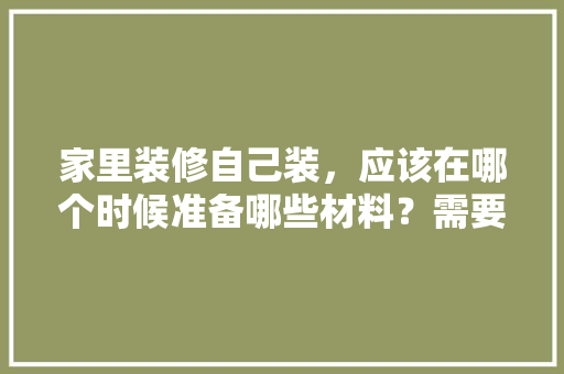家里装修自己装，应该在哪个时候准备哪些材料？需要几个月时间，自装装修前准备什么东西好。 家里装修自己装，应该在哪个时候准备哪些材料？需要几个月时间，自装装修前准备什么东西好。 装修知识