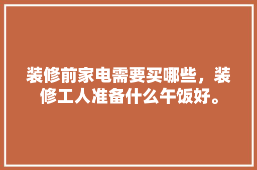 装修前家电需要买哪些，装修工人准备什么午饭好。 装修前家电需要买哪些，装修工人准备什么午饭好。 装修知识