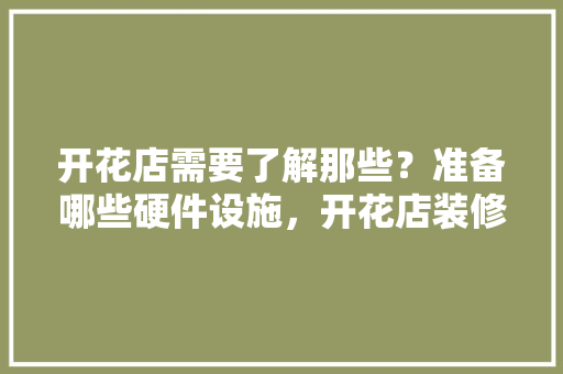 开花店需要了解那些？准备哪些硬件设施，开花店装修要准备什么东西。 开花店需要了解那些？准备哪些硬件设施，开花店装修要准备什么东西。 买房须知